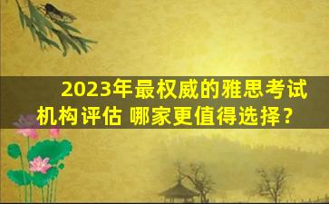 2023年最权威的雅思考试机构评估 哪家更值得选择？